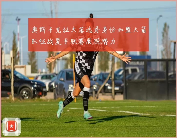 奥斯卡克拉夫落选秀身份加盟火箭队征战夏季联赛展现潜力