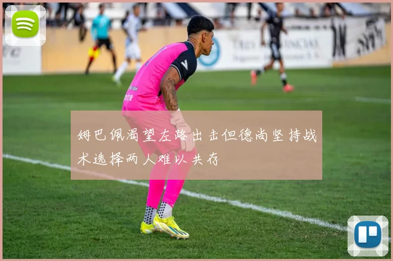 姆巴佩渴望左路出击但德尚坚持战术选择两人难以共存
