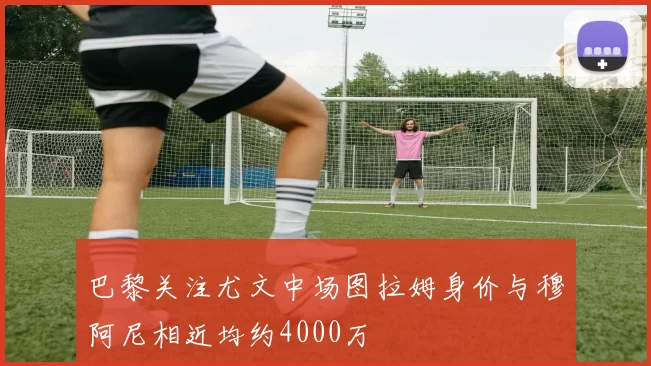 巴黎关注尤文中场图拉姆身价与穆阿尼相近均约4000万