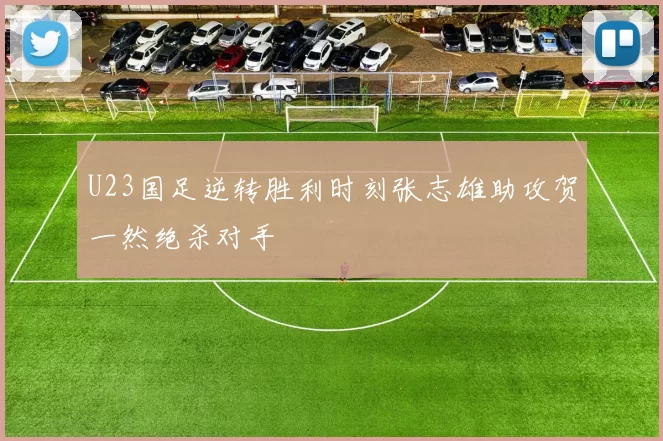U23国足逆转胜利时刻张志雄助攻贺一然绝杀对手