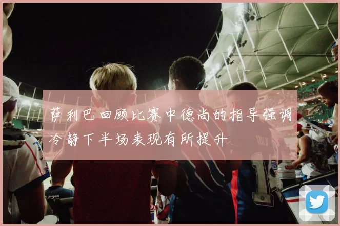 萨利巴回顾比赛中德尚的指导强调冷静下半场表现有所提升