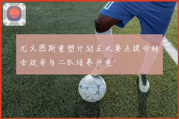 尤文图斯重塑计划五大要点提升转会效率与二队培养并重