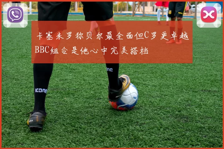 卡塞米罗称贝尔最全面但C罗更卓越BBC组合是他心中完美搭档