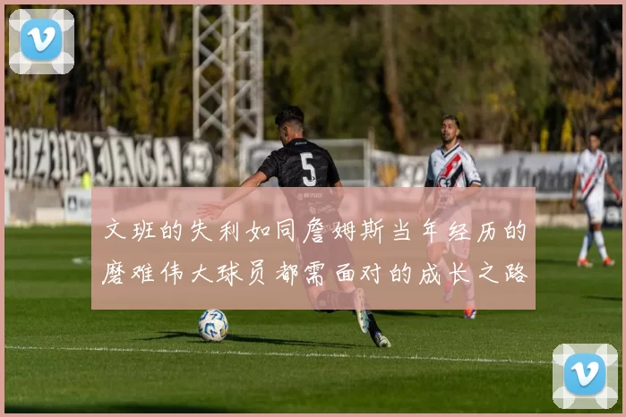 文班的失利如同詹姆斯当年经历的磨难伟大球员都需面对的成长之路