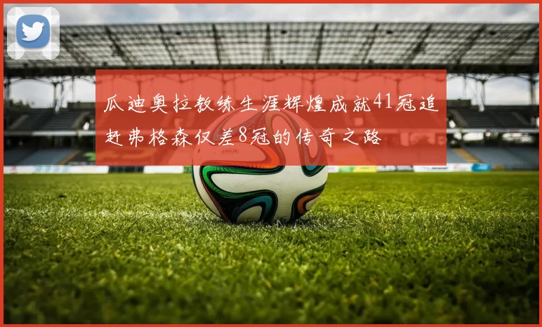 瓜迪奥拉教练生涯辉煌成就41冠追赶弗格森仅差8冠的传奇之路