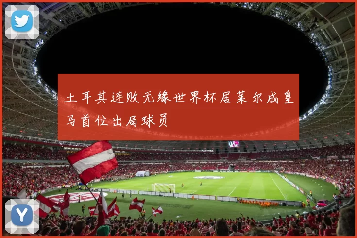 土耳其连败无缘世界杯居莱尔成皇马首位出局球员