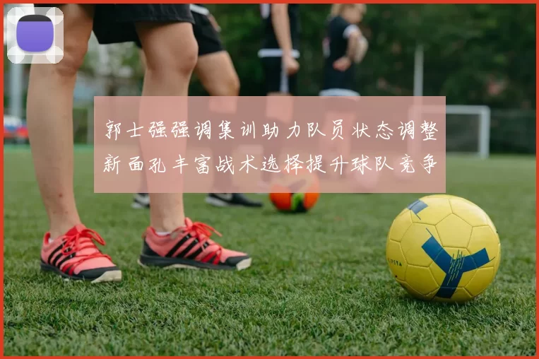 郭士强强调集训助力队员状态调整新面孔丰富战术选择提升球队竞争力