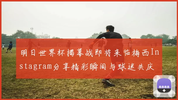 明日世界杯揭幕战即将来临梅西Instagram分享精彩瞬间与球迷共庆