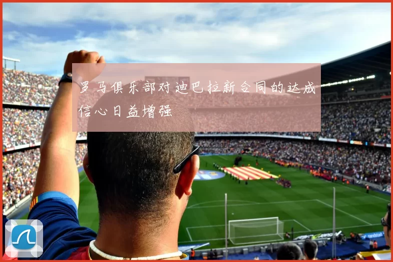罗马俱乐部对迪巴拉新合同的达成信心日益增强