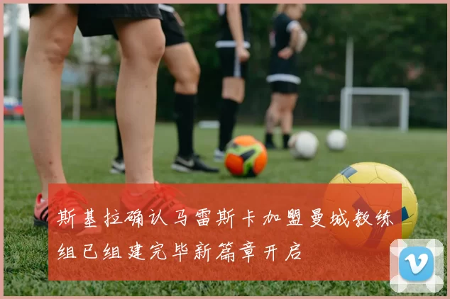 斯基拉确认马雷斯卡加盟曼城教练组已组建完毕新篇章开启