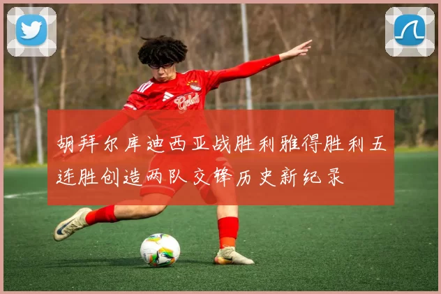 胡拜尔库迪西亚战胜利雅得胜利五连胜创造两队交锋历史新纪录