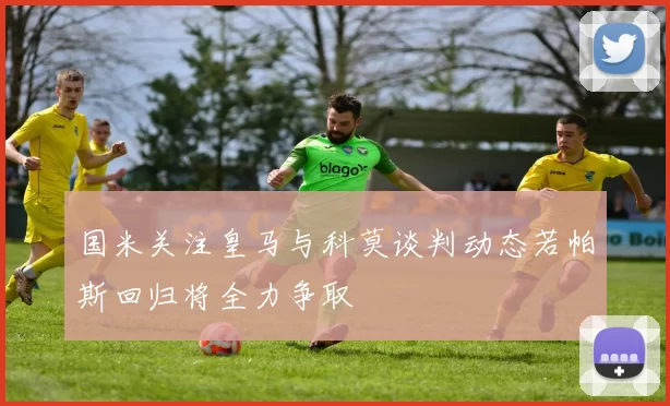 国米关注皇马与科莫谈判动态若帕斯回归将全力争取