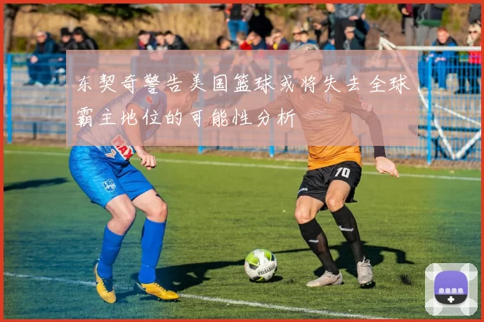 东契奇警告美国篮球或将失去全球霸主地位的可能性分析