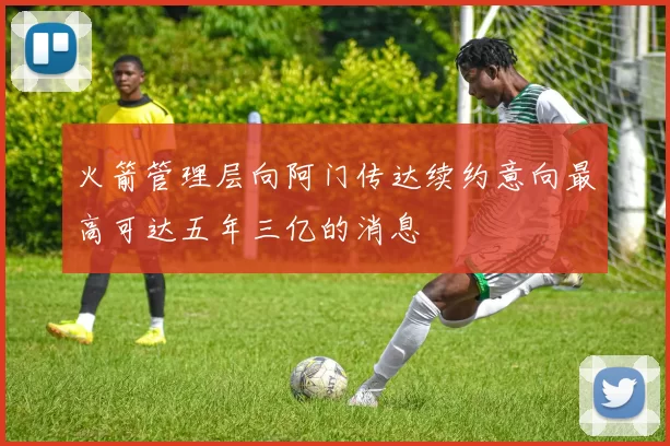 火箭管理层向阿门传达续约意向最高可达五年三亿的消息