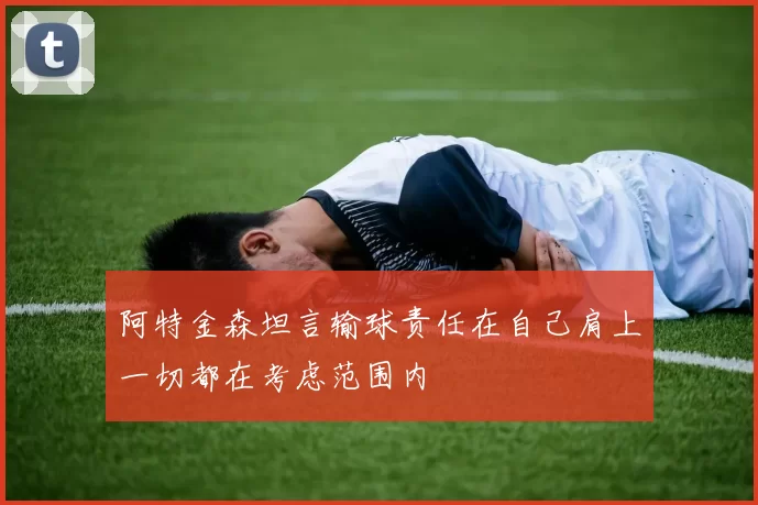 阿特金森坦言输球责任在自己肩上一切都在考虑范围内