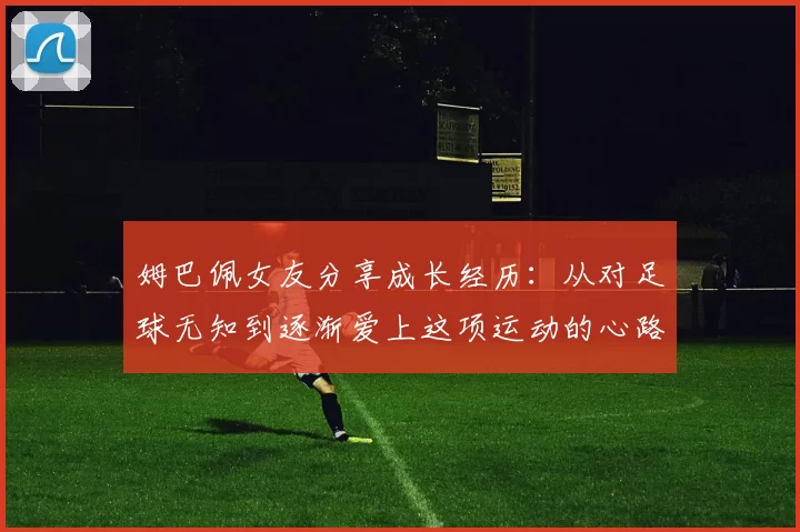 姆巴佩女友分享成长经历：从对足球无知到逐渐爱上这项运动的心路历程