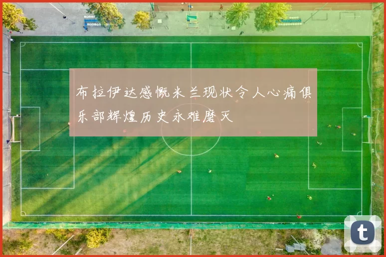 布拉伊达感慨米兰现状令人心痛俱乐部辉煌历史永难磨灭