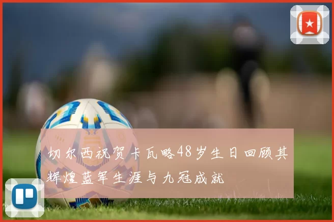 切尔西祝贺卡瓦略48岁生日回顾其辉煌蓝军生涯与九冠成就