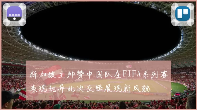 新加坡主帅赞中国队在FIFA系列赛表现优异此次交锋展现新风貌