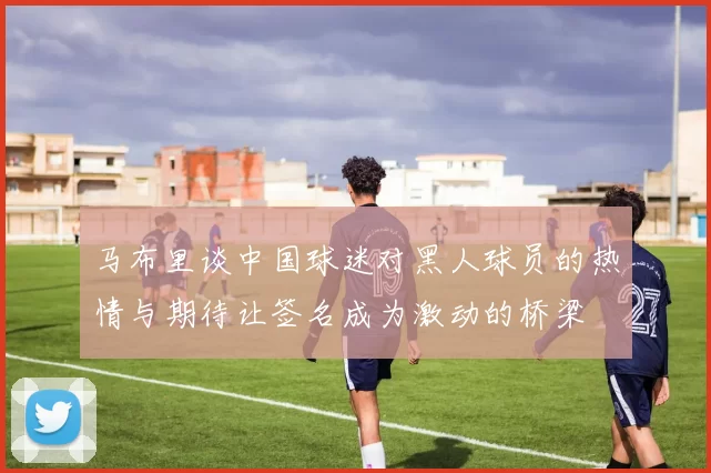 马布里谈中国球迷对黑人球员的热情与期待让签名成为激动的桥梁
