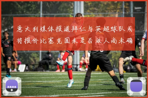 意大利媒体报道拜仁与英超球队或将报价比塞克国米是否放人尚未确定
