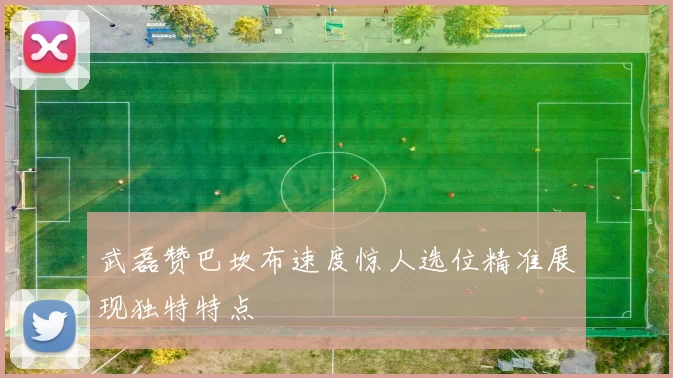 武磊赞巴坎布速度惊人选位精准展现独特特点