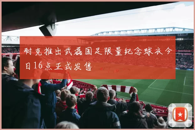 耐克推出武磊国足限量纪念球衣今日16点正式发售