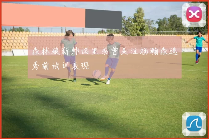 森林狼新帅诺里或曾关注杨瀚森选秀前试训表现